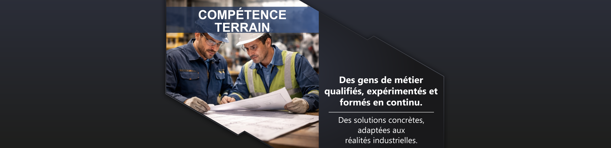 Compétence terrain Des gens de métier qualifiés, expérimentés et formés en continu. Des solutions concrètes, adaptées aux réalités industrielles.